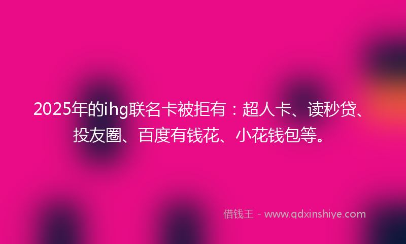 2025年的ihg联名卡被拒有：超人卡、读秒贷、投友圈、百度有钱花、小花钱包等。