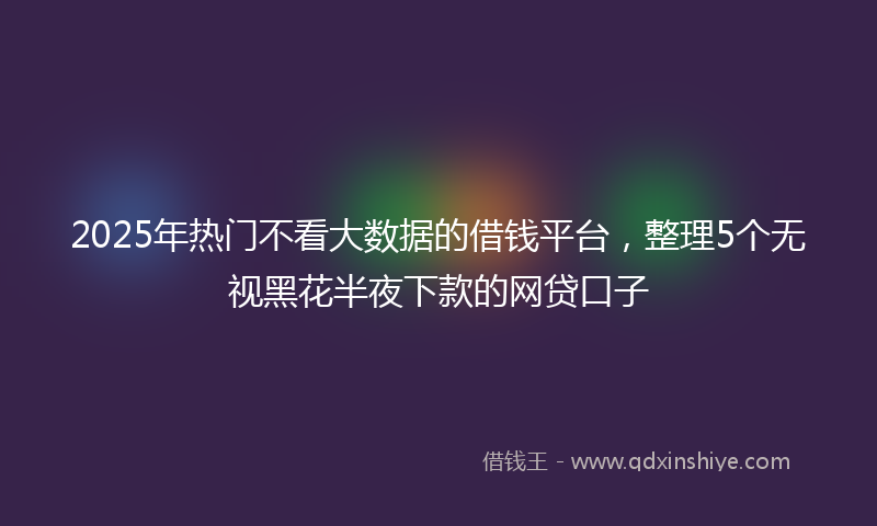 2025年热门不看大数据的借钱平台，整理5个无视黑花半夜下款的网贷口子