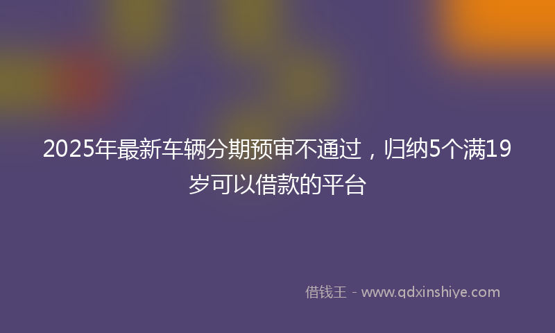 2025年最新车辆分期预审不通过，归纳5个满19岁可以借款的平台