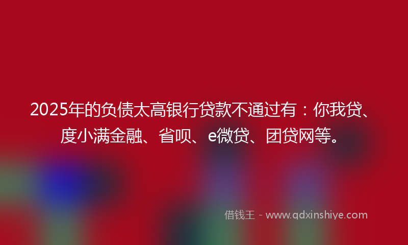 2025年的负债太高银行贷款不通过有：你我贷、度小满金融、省呗、e微贷、团贷网等。