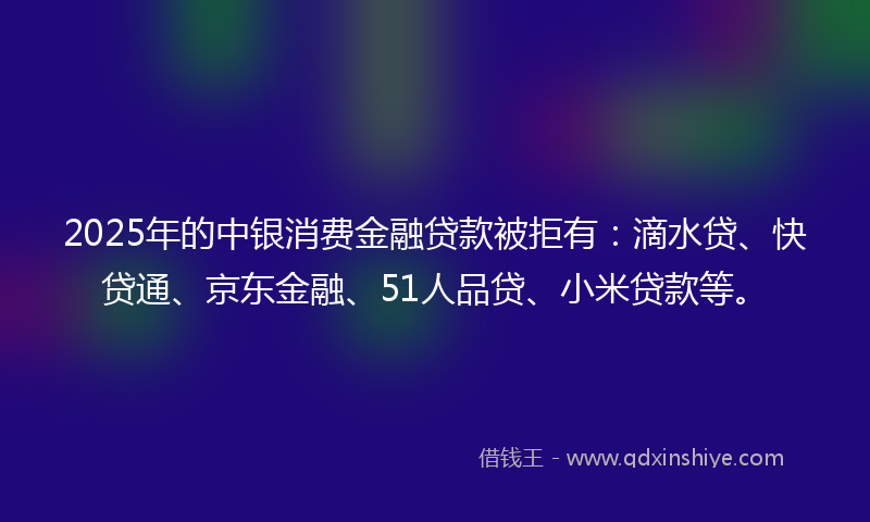 2025年的中银消费金融贷款被拒有：滴水贷、快贷通、京东金融、51人品贷、小米贷款等。