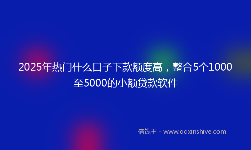 2025年热门什么口子下款额度高，整合5个1000至5000的小额贷款软件