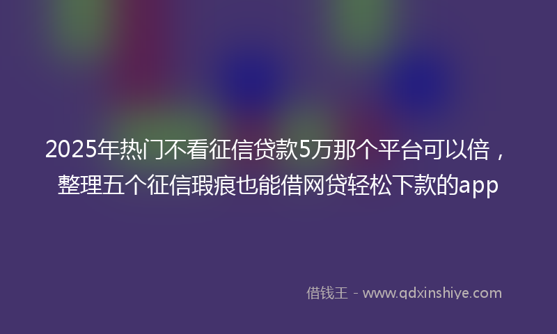 2025年热门不看征信贷款5万那个平台可以倍，整理五个征信瑕疵也能借网贷轻松下款的app