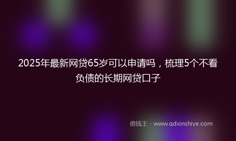 2025年最新网贷65岁可以申请吗，梳理5个不看负债的长期网贷口子