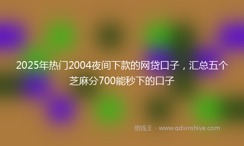 2025年热门2004夜间下款的网贷口子，汇总五个芝麻分700能秒下的口子