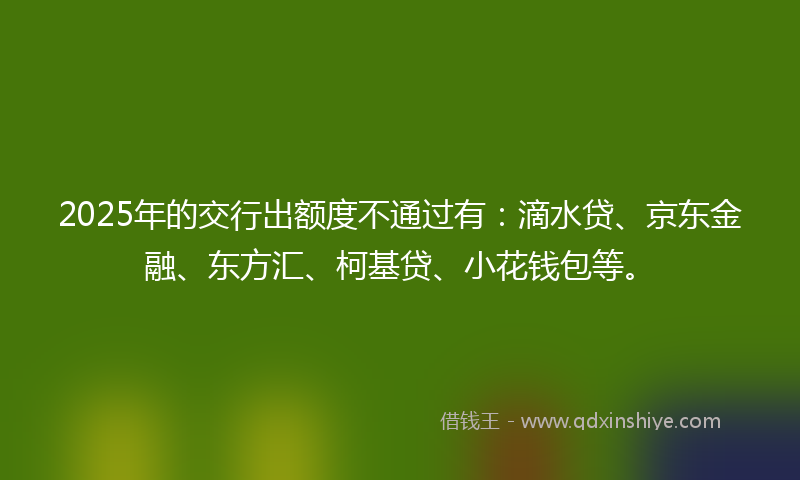 2025年的交行出额度不通过有：滴水贷、京东金融、东方汇、柯基贷、小花钱包等。