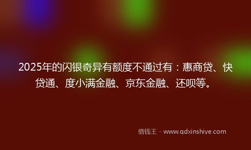 2025年的闪银奇异有额度不通过有：惠商贷、快贷通、度小满金融、京东金融、还呗等。