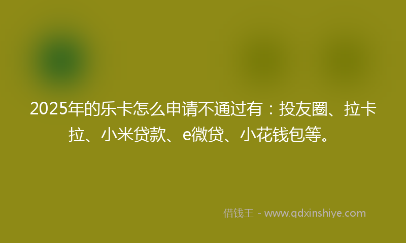 2025年的乐卡怎么申请不通过有：投友圈、拉卡拉、小米贷款、e微贷、小花钱包等。