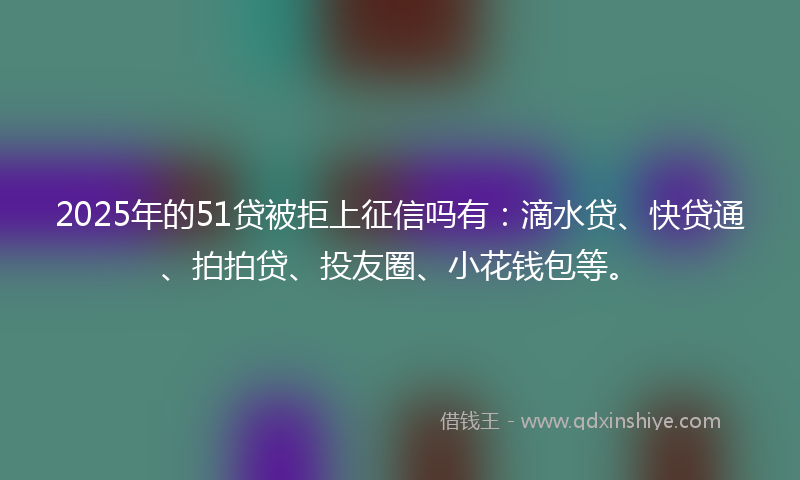 2025年的51贷被拒上征信吗有：滴水贷、快贷通、拍拍贷、投友圈、小花钱包等。