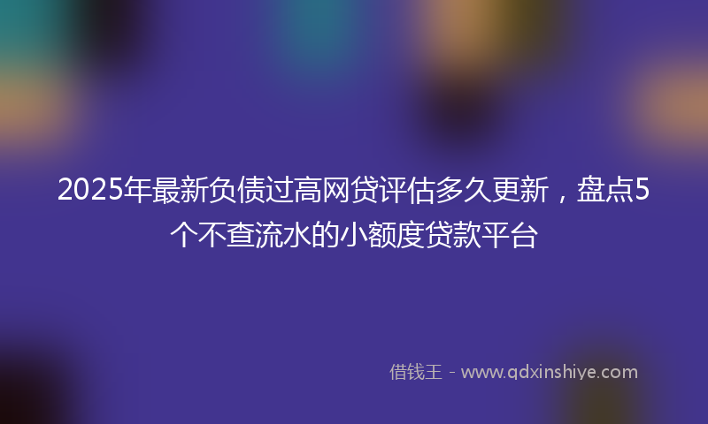 2025年最新负债过高网贷评估多久更新，盘点5个不查流水的小额度贷款平台