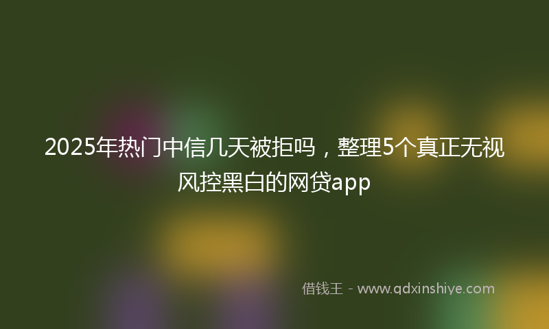 2025年热门中信几天被拒吗，整理5个真正无视风控黑白的网贷app