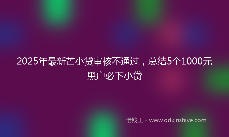 2025年最新芒小贷审核不通过，总结5个1000元黑户必下小贷