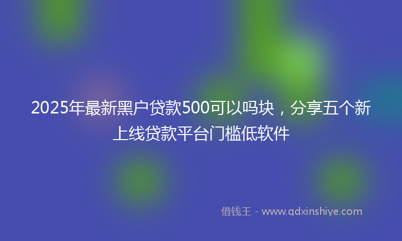2025年最新黑户贷款500可以吗块，分享五个新上线贷款平台门槛低软件