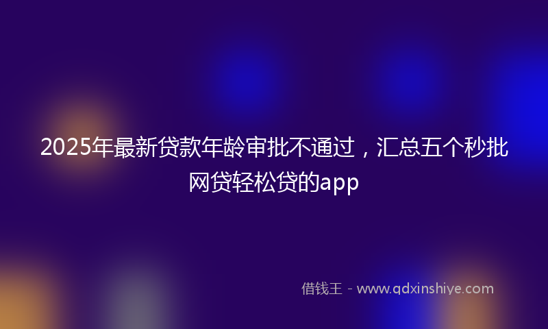 2025年最新贷款年龄审批不通过，汇总五个秒批网贷轻松贷的app