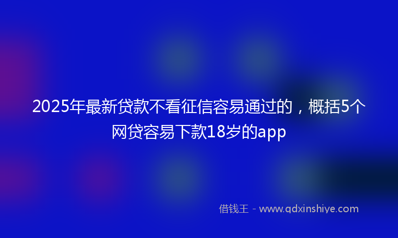 2025年最新贷款不看征信容易通过的，概括5个网贷容易下款18岁的app