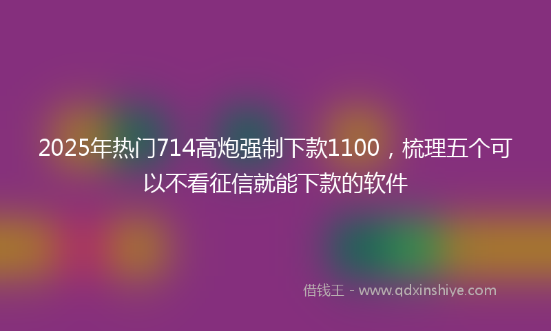 2025年热门714高炮强制下款1100，梳理五个可以不看征信就能下款的软件