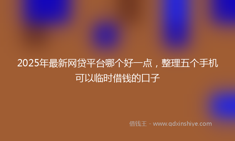 2025年最新网贷平台哪个好一点，整理五个手机可以临时借钱的口子