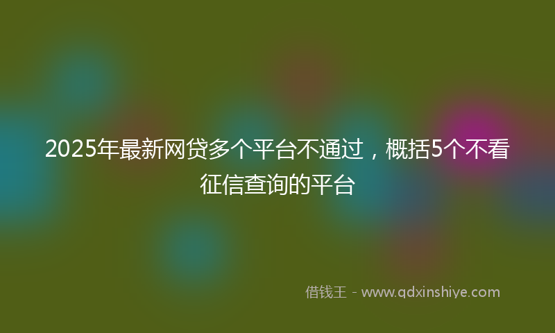 2025年最新网贷多个平台不通过，概括5个不看征信查询的平台