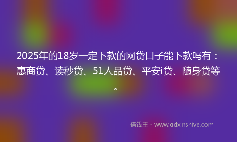 2025年的18岁一定下款的网贷口子能下款吗有：惠商贷、读秒贷、51人品贷、平安i贷、随身贷等。