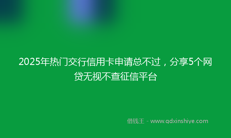 2025年热门交行信用卡申请总不过，分享5个网贷无视不查征信平台