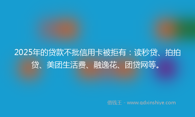 2025年的贷款不批信用卡被拒有：读秒贷、拍拍贷、美团生活费、融逸花、团贷网等。