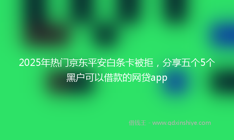 2025年热门京东平安白条卡被拒，分享五个5个黑户可以借款的网贷app