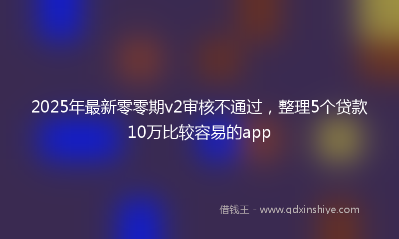 2025年最新零零期v2审核不通过，整理5个贷款10万比较容易的app