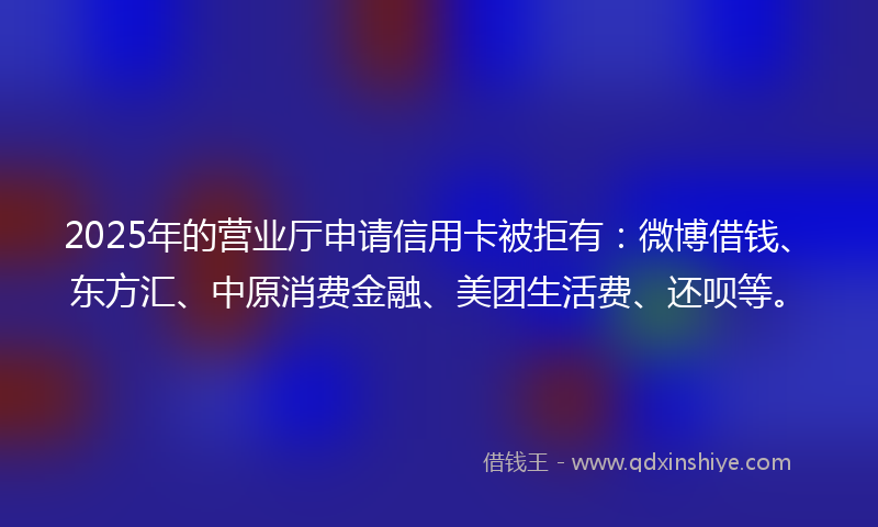 2025年的营业厅申请信用卡被拒有：微博借钱、东方汇、中原消费金融、美团生活费、还呗等。