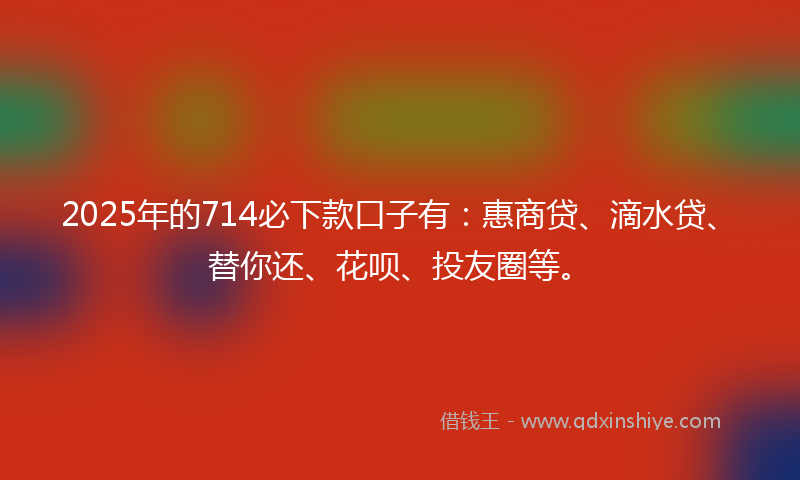 2025年的714必下款口子有：惠商贷、滴水贷、替你还、花呗、投友圈等。