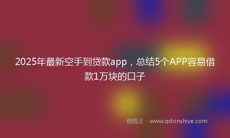 2025年最新空手到贷款app，总结5个APP容易借款1万块的口子