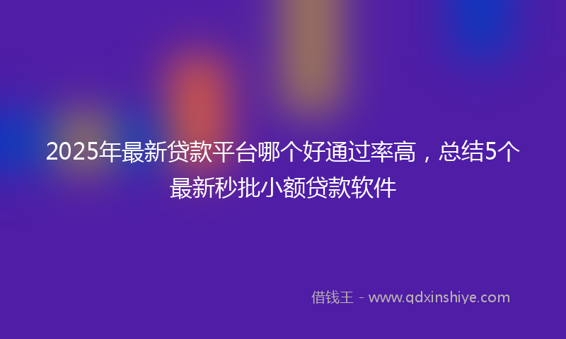 2025年最新贷款平台哪个好通过率高，总结5个最新秒批小额贷款软件