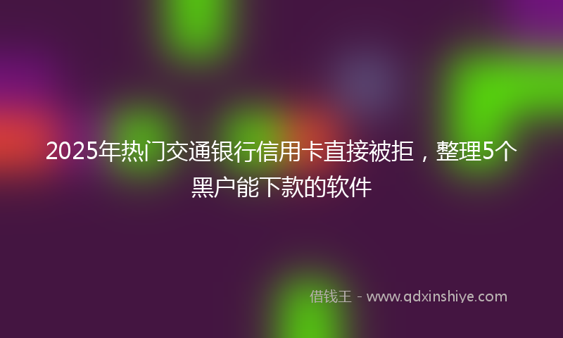 2025年热门交通银行信用卡直接被拒，整理5个黑户能下款的软件