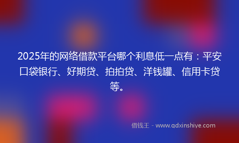 2025年的网络借款平台哪个利息低一点有：平安口袋银行、好期贷、拍拍贷、洋钱罐、信用卡贷等。