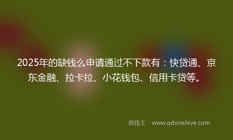 2025年的缺钱么申请通过不下款有：快贷通、京东金融、拉卡拉、小花钱包、信用卡贷等。