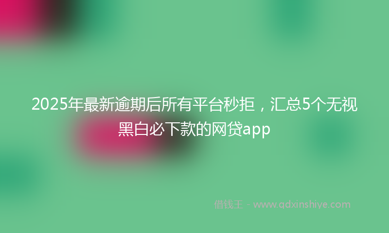 2025年最新逾期后所有平台秒拒，汇总5个无视黑白必下款的网贷app