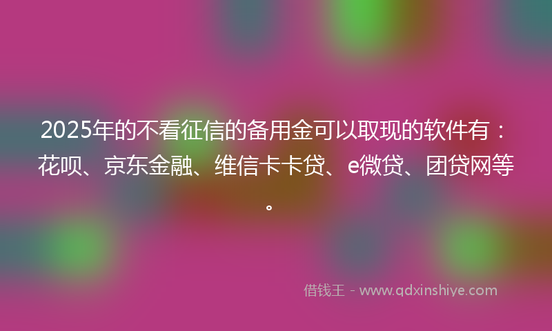 2025年的不看征信的备用金可以取现的软件有：花呗、京东金融、维信卡卡贷、e微贷、团贷网等。