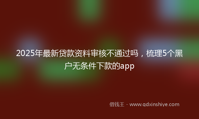 2025年最新贷款资料审核不通过吗，梳理5个黑户无条件下款的app