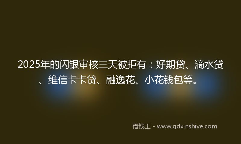 2025年的闪银审核三天被拒有：好期贷、滴水贷、维信卡卡贷、融逸花、小花钱包等。