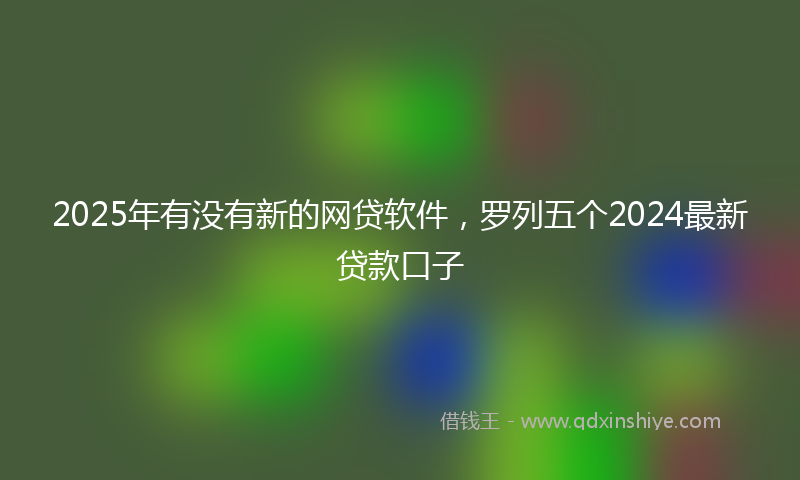 2025年有没有新的网贷软件，罗列五个2024最新贷款口子