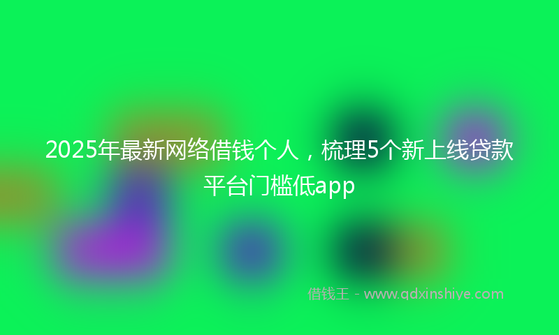 2025年最新网络借钱个人，梳理5个新上线贷款平台门槛低app