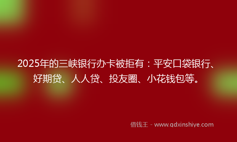 2025年的三峡银行办卡被拒有：平安口袋银行、好期贷、人人贷、投友圈、小花钱包等。