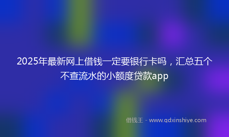 2025年最新网上借钱一定要银行卡吗，汇总五个不查流水的小额度贷款app