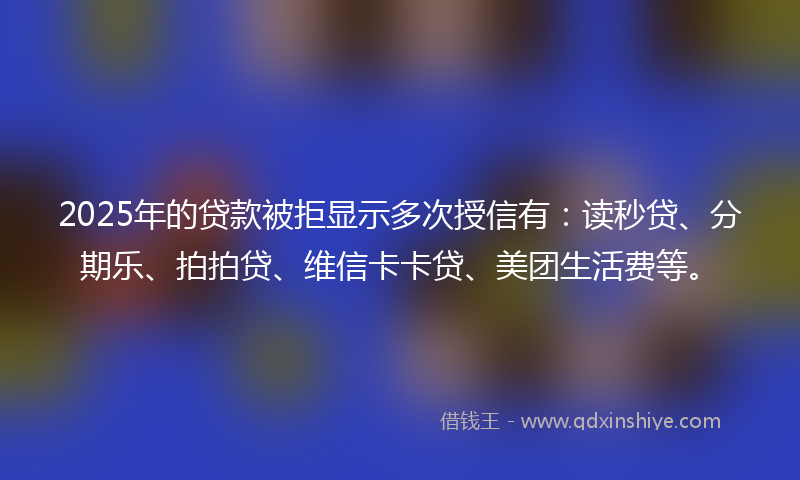 2025年的贷款被拒显示多次授信有：读秒贷、分期乐、拍拍贷、维信卡卡贷、美团生活费等。