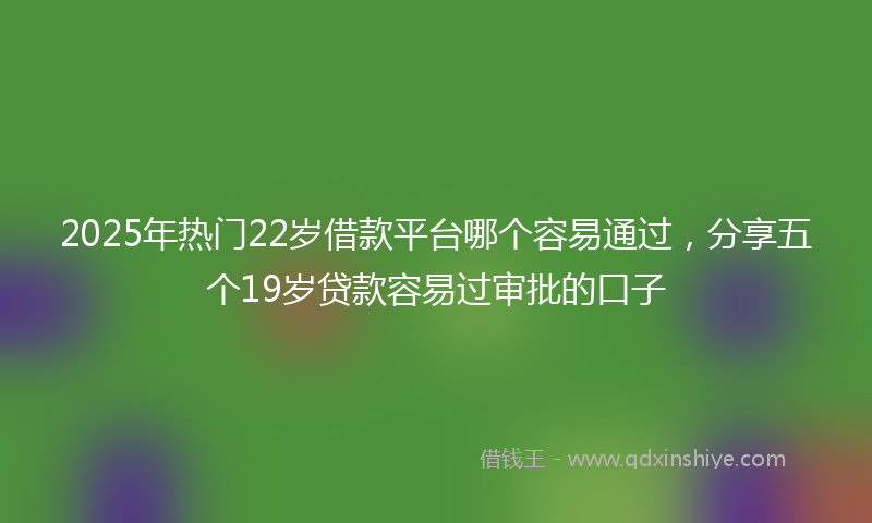 2025年热门22岁借款平台哪个容易通过，分享五个19岁贷款容易过审批的口子