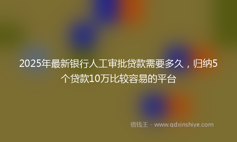 2025年最新银行人工审批贷款需要多久，归纳5个贷款10万比较容易的平台