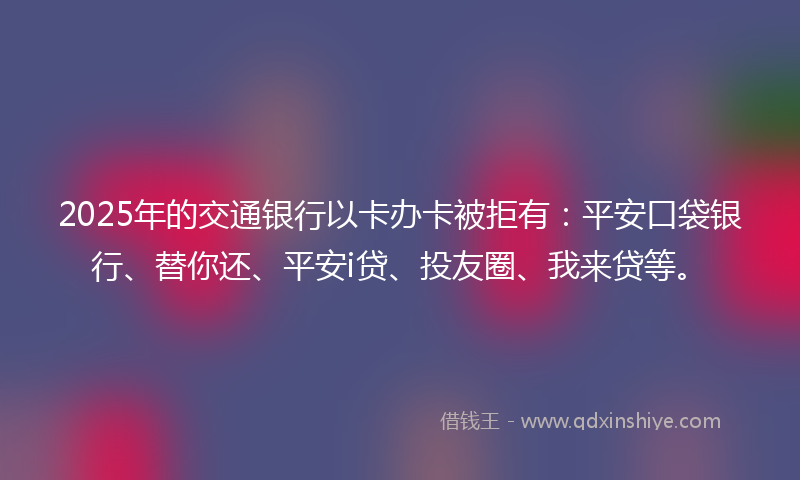 2025年的交通银行以卡办卡被拒有：平安口袋银行、替你还、平安i贷、投友圈、我来贷等。