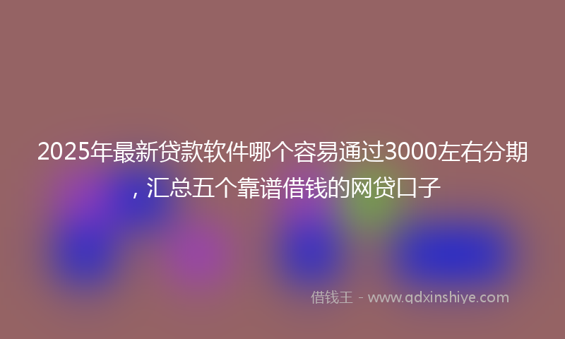 2025年最新贷款软件哪个容易通过3000左右分期，汇总五个靠谱借钱的网贷口子
