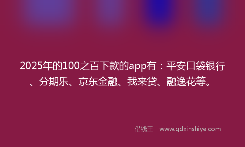 2025年的100之百下款的app有：平安口袋银行、分期乐、京东金融、我来贷、融逸花等。
