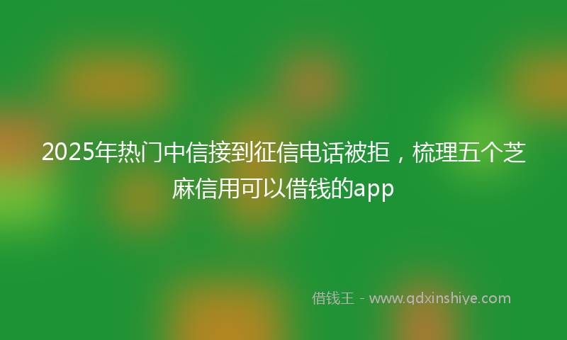 2025年热门中信接到征信电话被拒，梳理五个芝麻信用可以借钱的app