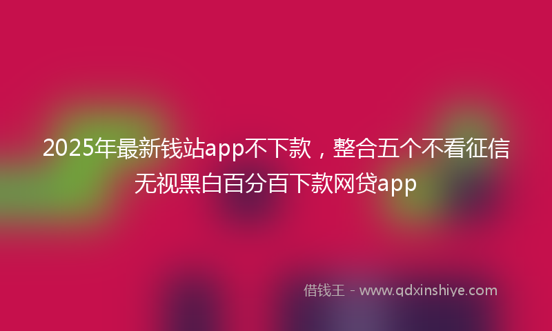 2025年最新钱站app不下款，整合五个不看征信无视黑白百分百下款网贷app